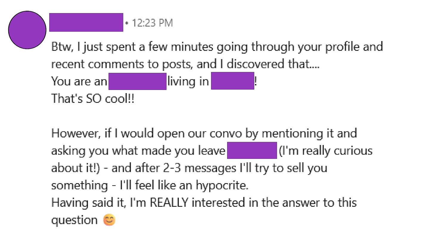 Screenshot from LinkedIn DM with the following text, "Btw, I just spent a few minutes going through your profile and recent comments to posts, and I discovered that....  You are an Australian living in Sweden! That's SO cool!!  However, if I would open our convo by mentioning it and asking you what made you leave Australia (I'm really curious about it!) - and after 2-3 messages I'll try to sell you something - I'll feel like an hypocrite. Having said it, I'm REALLY interested in the answer to this question 😊"