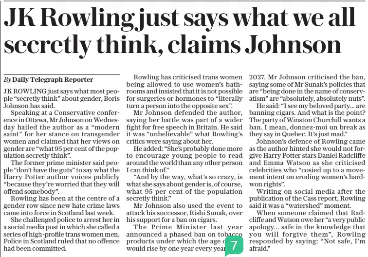 JK Rowling just says what we all secretly think, claims Johnson The Daily Telegraph12 Apr 2024By Daily Telegraph Reporter J K ROWLING just says what most people “secretly think” about gender, Boris Johnson has said.  Speaking at a Conservative conference in Ottawa, Mr Johnson on Wednesday hailed the author as a “modern saint” for her stance on transgender women and claimed that her views on gender are “what 95 per cent of the population secretly think”.  The former prime minister said people “don’t have the guts” to say what the Harry Potter author voices publicly “because they’re worried that they will offend somebody”.  Rowling has been at the centre of a gender row since new hate crime laws came into force in Scotland last week.  She challenged police to arrest her in a social media post in which she called a series of high-profile trans women men. Police in Scotland ruled that no offence had been committed.  Rowling has criticised trans women being allowed to use women’s bathrooms and insisted that it is not possible for surgeries or hormones to “literally turn a person into the opposite sex”.  Mr Johnson defended the author, saying her battle was part of a wider fight for free speech in Britain. He said it was “unbelievable” what Rowling’s critics were saying about her.  He added: “She’s probably done more to encourage young people to read around the world than any other person I can think of.”  “And by the way, what’s so crazy, is what she says about gender is, of course, what 95 per cent of the population secretly think.”  Mr Johnson also used the event to attack his successor, Rishi Sunak, over his support for a ban on cigars.  The Prime Minister last year announced a phased ban on tobacco products under which the age of sale would rise by one year every year from 2027. Mr Johnson criticised the ban, saying some of Mr Sunak’s policies that are “being done in the name of conservatism” are “absolutely, absolutely nuts”.  He said: “I see my beloved party... are banning cigars. And what is the point? The party of Winston Churchill wants a ban. I mean, donnez-moi un break as they say in Quebec. It’s just mad.”  Johnson’s defence of Rowling came as the author hinted she would not forgive Harry Potter stars Daniel Radcliffe and Emma Watson as she criticised celebrities who “cosied up to a movement intent on eroding women’s hardwon rights”.  Writing on social media after the publication of the Cass report, Rowling said it was a “watershed” moment.  When someone claimed that Radcliffe and Watson owe her “a very public apology... safe in the knowledge that you will forgive them”, Rowling responded by saying: “Not safe, I’m afraid.”  Article Name:JK Rowling just says what we all secretly think, claims Johnson Publication:The Daily Telegraph Author:By Daily Telegraph Reporter Start Page:10 End Page:10