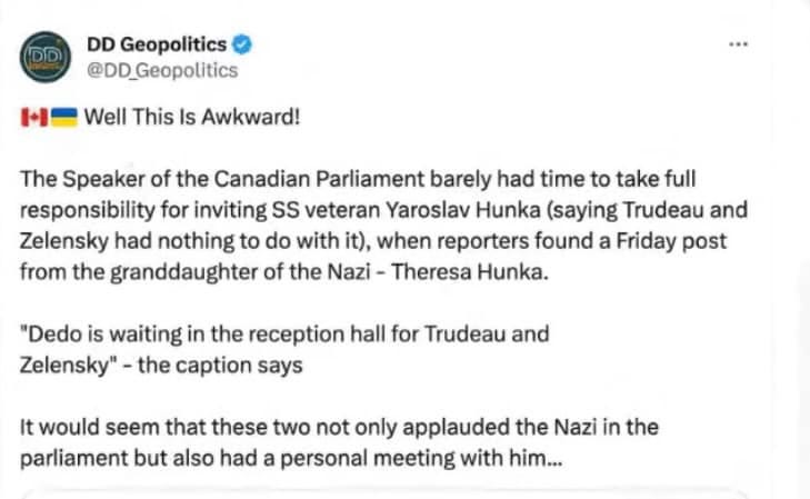 May be an image of text that says 'DD DD Geopolitics @DD_Geopolitics HI Well This Is Awkward! The Speaker of the Canadian Parliament barely had time to take full responsibility for inviting SS veteran Yaroslav Hunka (saying Trudeau and Zelensky had nothing to do with it), when reporters found a Friday post from the granddaughter of the Nazi- Theresa Hunka. "Dedo is waiting in the reception hall for Trudeau and Zelensky" the caption says It would seem that these two not only applauded the Nazi in the parliament but also had a personal meeting with him...'