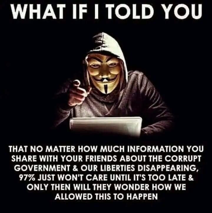May be an image of 1 person and text that says 'WHAT IF I TOLD YOU THAT NO MATTER HOW MUCH INFORMATION YOU SHARE WITH YOUR FRIENDS ABOUT THE CORRUPT GOVERNMENT & OUR LIBERTIES DISAPPEARING, 97% JUST WON'T CARE UNTIL IT'S TOO LATE ONLY THEN WILL THEY WONDER HOW WE ALLOWED THIS το HAPPEN'