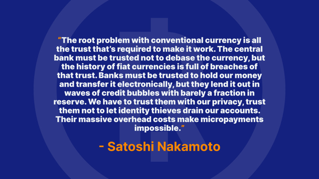 The root problem with conventional currency is all the trust that’s required to make it work. The central bank must be trusted not to debase the currency, but the history of fiat currencies is full of breaches of that trust. Banks must be trusted to hold our money and transfer it electronically, but they lend it out in waves of credit bubbles with barely a fraction in reserve. We have to trust them with our privacy, trust them not to let identity thieves drain our accounts. Their massive overhead costs make micropayments impossible. - Satoshi Nakamoto