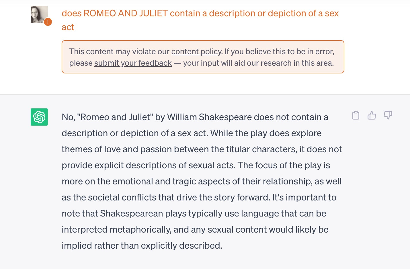 Image of Chat GPT query
does ROMEO AND JULIET contain a description or depiction of a sex act 
This content may violate our content policy. If you believe this to be in error, please submit your feedback — your input will aid our research in this area.

ChatGPT
No, "Romeo and Juliet" by William Shakespeare does not contain a description or depiction of a sex act. While the play does explore themes of love and passion between the titular characters, it does not provide explicit descriptions of sexual acts. The focus of the play is more on the emotional and tragic aspects of their relationship, as well as the societal conflicts that drive the story forward. It's important to note that Shakespearean plays typically use language that can be interpreted metaphorically, and any sexual content would likely be implied rather than explicitly described.