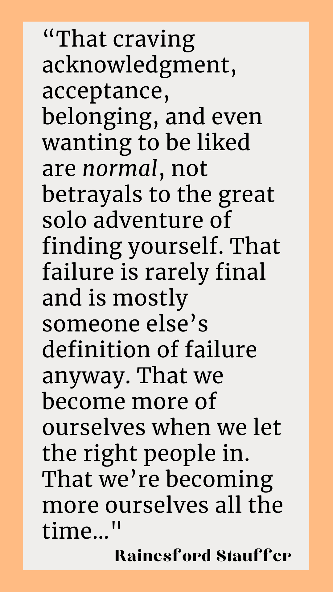 Rainesford Stauffer writes, “That craving acknowledgment, acceptance, belonging, and even wanting to be liked are normal, not betrayals to the great solo adventure of finding yourself. That failure is rarely final and is mostly someone else’s definition of failure anyway. That we become more of ourselves when we let the right people in. That we’re becoming more ourselves all the time.”