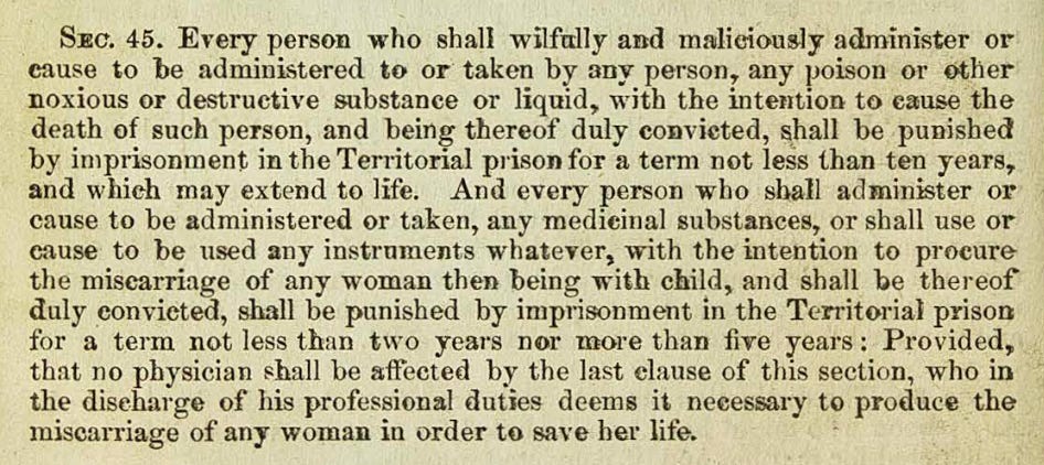 SEc. 45. Every person who shall wilfully and maliciously administer or cause to be administered to or taken by any person, any poison or other noxious or destructive substance or liquid, with the intention to eause the death of such person, and being thereof duly convicted, shall be pumshed by imprisonment in the Territorial prison for a term not less than ten years, and which may extend to life. And every person who shall administer or cause to be administered or taken, any medieinal substances, or shall use or cause to be used any instruments whatever, with the intention to procure the misearriage of any woman then being with child, and shall be thereof duly convieted, shall be punished by imprisonment in the Territorial prison for a term not less than two years nor more than five years: Provided, that no physician shall be affected by the last clause of this section, who in the diseharge of his professional duties deems it necessary to produce the miscarriage of any woman in order to save her life.