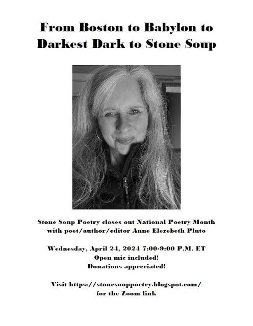 Flyer: From Boston to Babylon to Darkest Dark to Stone Soup - Stone Soup Poetry closes out National Poetry Month with poet/author/editor Anne Elezebeth Pluto - Wednesday, April 24, 2024 7:00-9:00 P.M. ET - Open mic included! Donations appreciated! - Visit https://stonesouppoetry.blogspot.com/ for the Zoom link
