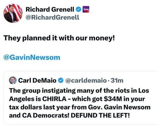 May be an image of 1 person and text that says 'Richard Grenell @RichardGrenell They planned it with our money! @GavinNewsom Carl DeMaio @carldemaio31 •31m The group instigating many of the riots in Los Angeles is CHIRLA -which got $34M in your tax dollars last year from Gov. Gavin Newsom and A Democrats! DEFUND THE LEFT! 6:56 6/8/25. 26K Views'