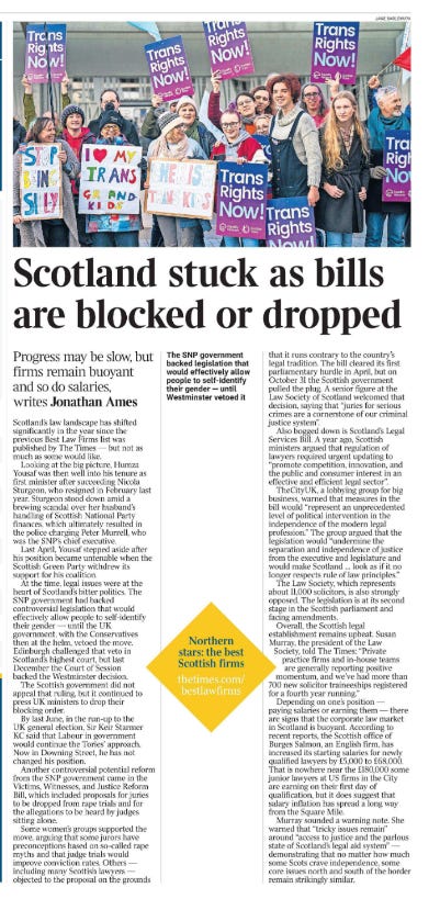 Scotland stuck as bills are blocked or dropped Progress may be slow, but firms remain buoyant and so do salaries, writes Jonathan Ames  Scotland’s law landscape has shifted significantly in the year since the previous Best Law Firms list was published by The Times — but not as much as some would like.  Looking at the big picture, Humza Yousaf was then well into his tenure as first minister after succeeding Nicola Sturgeon, who resigned in February last year. Sturgeon stood down amid a brewing scandal over her husband’s handling of Scottish National Party finances, which ultimately resulted in the police charging Peter Murrell, who was the SNP’s chief executive.  Last April, Yousaf stepped aside after his position became untenable when the Scottish Green Party withdrew its support for his coalition.  At the time, legal issues were at the heart of Scotland’s bitter politics. The SNP government had backed controversial legislation that would effectively allow people to self-identify their gender — until the UK government, with the Conservatives then at the helm, vetoed the move. Edinburgh challenged that veto in Scotland’s highest court, but last December the Court of Session backed the Westminster decision.  The Scottish government did not appeal that ruling, but it continued to press UK ministers to drop their blocking order.  By last June, in the run-up to the UK general election, Sir Keir Starmer KC said that Labour in government would continue the Tories’ approach. Now in Downing Street, he has not changed his position.  Another controversial potential reform from the SNP government came in the Victims, Witnesses, and Justice Reform Bill, which included proposals for juries to be dropped from rape trials and for the allegations to be heard by judges sitting alone.  Some women’s groups supported the move, arguing that some jurors have preconceptions based on so-called rape myths and that judge trials would improve conviction rates. Others — including many Scottish lawyers — objected to the proposal on the grounds that it runs contrary to the country’s legal tradition. The bill cleared its first parliamentary hurdle in April, but on October 31 the Scottish government pulled the plug. A senior figure at the Law Society of Scotland welcomed that decision, saying that “juries for serious crimes are a cornerstone of our criminal justice system”.  Also bogged down is Scotland’s Legal Services Bill. A year ago, Scottish ministers argued that regulation of lawyers required urgent updating to “promote competition, innovation, and the public and consumer interest in an effective and efficient legal sector”.  TheCityUK, a lobbying group for big business, warned that measures in the bill would “represent an unprecedented level of political intervention in the independence of the modern legal profession.” The group argued that the legislation would “undermine the separation and independence of justice from the executive and legislature and would make Scotland … look as if it no longer respects rule of law principles.”  The Law Society, which represents about 11,000 solicitors, is also strongly opposed. The legislation is at its second stage in the Scottish parliament and facing amendments.  Overall, the Scottish legal establishment remains upbeat. Susan Murray, the president of the Law Society, told The Times: “Private practice firms and in-house teams are generally reporting positive momentum, and we’ve had more than 700 new solicitor traineeships registered for a fourth year running.”  Depending on one’s position — paying salaries or earning them — there are signs that the corporate law market in Scotland is buoyant. According to recent reports, the Scottish office of Burges Salmon, an English firm, has increased its starting salaries for newly qualified lawyers by £5,000 to £68,000. That is nowhere near the £180,000 some junior lawyers at US firms in the City are earning on their first day of qualification, but it does suggest that salary inflation has spread a long way from the Square Mile.  Murray sounded a warning note. She warned that “tricky issues remain” around “access to justice and the parlous state of Scotland’s legal aid system” — demonstrating that no matter how much some Scots crave independence, some core issues north and south of the border remain strikingly similar.  Northern stars: the best Scottish firms thetimes.com/bestlawfirms