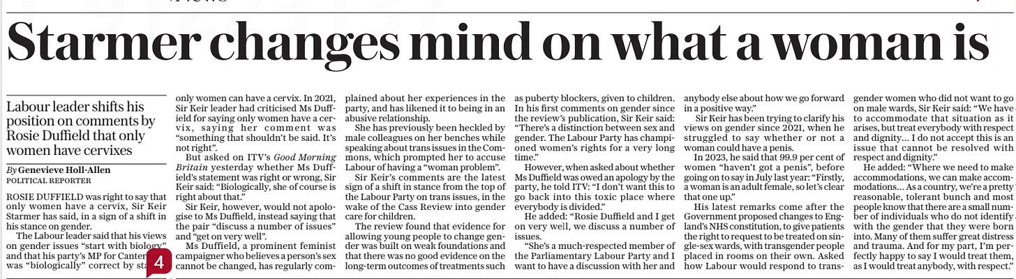 Starmer changes mind on what a woman is Labour leader shifts his position on comments by Rosie Duffield that only women have cervixes The Daily Telegraph1 May 2024By Genevieve Holl-allen POLITICAL REPORTER ROSIE DUFFIELD was right to say that only women have a cervix, Sir Keir Starmer has said, in a sign of a shift in his stance on gender.  The Labour leader said that his views on gender issues “start with biology” and that his party’s MP for Canterbury was “biologically” correct by stating only women can have a cervix. In 2021, Sir Keir leader had criticised Ms Duffield for saying only women have a cervix, saying her comment was “something that shouldn’t be said. It’s not right”.  But asked on ITV’S Good Morning Britain yesterday whether Ms Duffield’s statement was right or wrong, Sir Keir said: “Biologically, she of course is right about that.”  Sir Keir, however, would not apologise to Ms Duffield, instead saying that the pair “discuss a number of issues” and “get on very well”.  Ms Duffield, a prominent feminist campaigner who believes a person’s sex cannot be changed, has regularly complained about her experiences in the party, and has likened it to being in an abusive relationship.  She has previously been heckled by male colleagues on her benches while speaking about trans issues in the Commons, which prompted her to accuse Labour of having a “woman problem”.  Sir Keir’s comments are the latest sign of a shift in stance from the top of the Labour Party on trans issues, in the wake of the Cass Review into gender care for children.  The review found that evidence for allowing young people to change gender was built on weak foundations and that there was no good evidence on the long-term outcomes of treatments such as puberty blockers, given to children. In his first comments on gender since the review’s publication, Sir Keir said: “There’s a distinction between sex and gender. The Labour Party has championed women’s rights for a very long time.”  However, when asked about whether Ms Duffield was owed an apology by the party, he told ITV: “I don’t want this to go back into this toxic place where everybody is divided.”  He added: “Rosie Duffield and I get on very well, we discuss a number of issues.  “She’s a much-respected member of the Parliamentary Labour Party and I want to have a discussion with her and anybody else about how we go forward in a positive way.”  Sir Keir has been trying to clarify his views on gender since 2021, when he struggled to say whether or not a woman could have a penis.  In 2023, he said that 99.9 per cent of women “haven’t got a penis”, before going on to say in July last year: “Firstly, a woman is an adult female, so let’s clear that one up.”  His latest remarks come after the Government proposed changes to England’s NHS constitution, to give patients the right to request to be treated on single-sex wards, with transgender people placed in rooms on their own. Asked how Labour would respond to transgender women who did not want to go on male wards, Sir Keir said: “We have to accommodate that situation as it arises, but treat everybody with respect and dignity… I do not accept this is an issue that cannot be resolved with respect and dignity.”  He added: “Where we need to make accommodations, we can make accommodations… As a country, we’re a pretty reasonable, tolerant bunch and most people know that there are a small number of individuals who do not identify with the gender that they were born into. Many of them suffer great distress and trauma. And for my part, I’m perfectly happy to say I would treat them, as I would treat anybody, with respect.”  Article Name:Starmer changes mind on what a woman is Publication:The Daily Telegraph Author:By Genevieve Holl-allen POLITICAL REPORTER Start Page:8 End Page:8