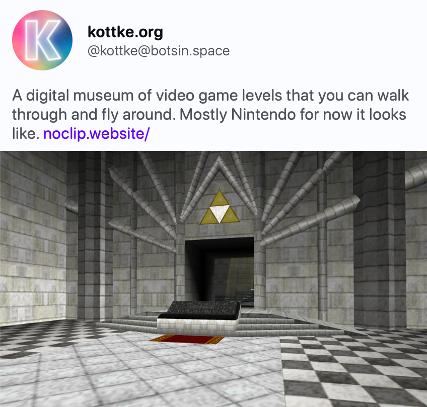 kottke.org @kottke@botsin.space A digital museum of video game levels that you can walk through and fly around. Mostly Nintendo for now it looks like. https://noclip.website/
