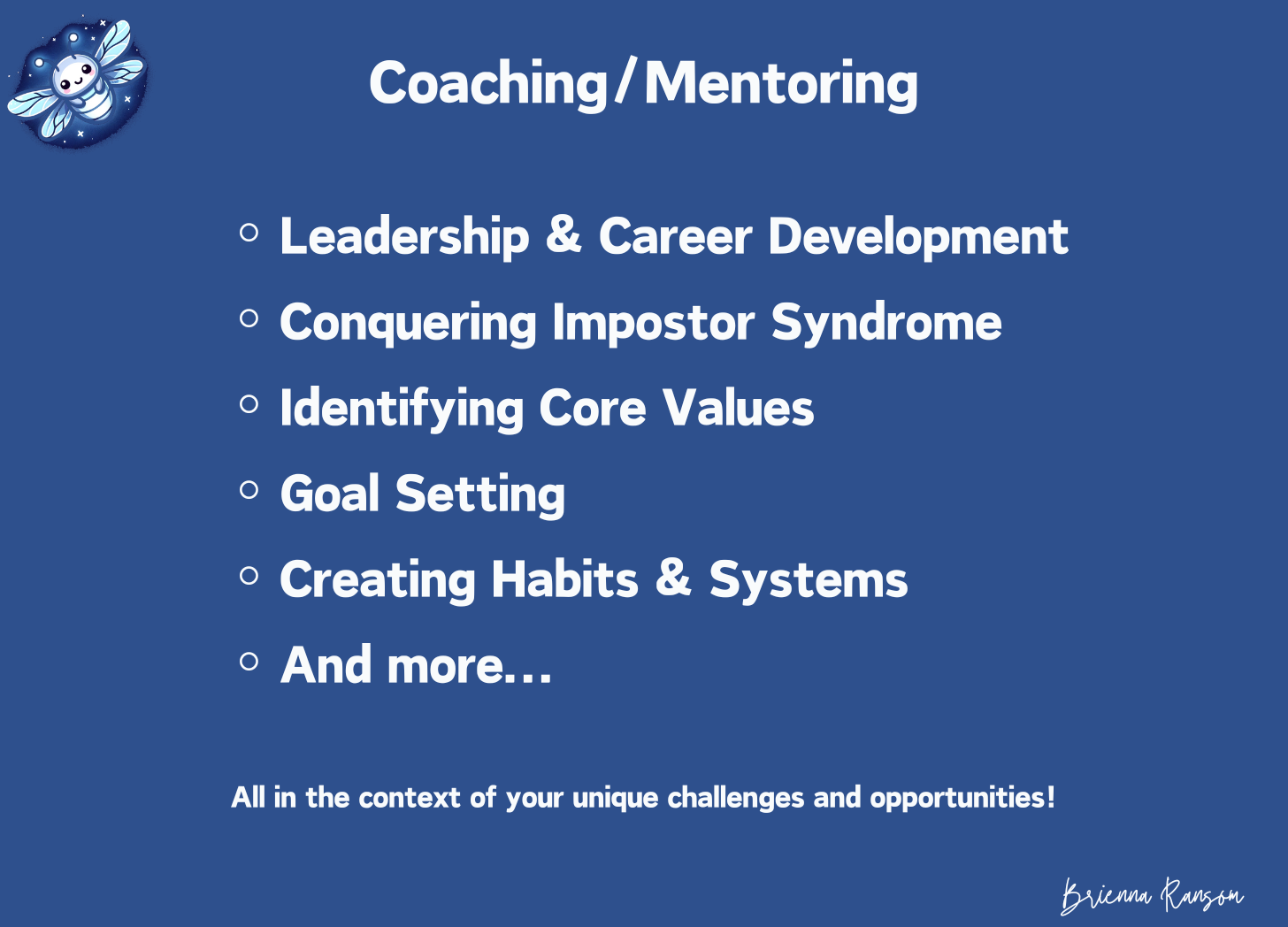 Coaching/mentoring: ◦Leadership & Career Development ◦Conquering Impostor Syndrome ◦Identifying Core Values ◦Goal Setting ◦Creating Habits & Systems ◦And more...