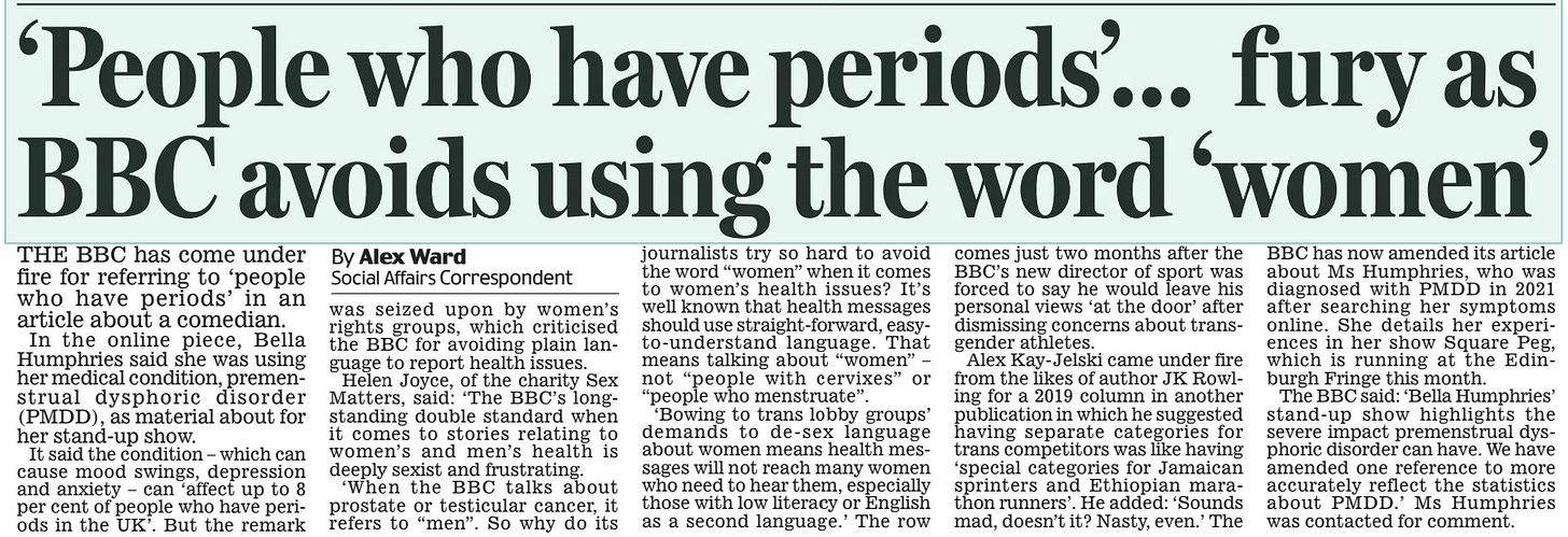 ‘People who have periods’... fury as BBC avoids using the word ‘women’ Daily Mail17 Aug 2024By Alex Ward Social Affairs Correspondent THE BBC has come under fire for referring to ‘people who have periods’ in an article about a comedian. In the online piece, Bella Humphries said she was using her medical condition, premenstrual dysphoric disorder (PMDD), as material about for her stand-up show. It said the condition – which can cause mood swings, depression and anxiety – can ‘affect up to 8 per cent of people who have periods in the UK’. But the remark was seized upon by women’s rights groups, which criticised the BBC for avoiding plain language to report health issues. Helen Joyce, of the charity Sex Matters, said: ‘The BBC’s longstanding double standard when it comes to stories relating to women’s and men’s health is deeply sexist and frustrating. ‘When the BBC talks about prostate or testicular cancer, it refers to “men”. So why do its journalists try so hard to avoid the word “women” when it comes to women’s health issues? It’s well known that health messages should use straight-forward, easyto-understand language. That means talking about “women” – not “people with cervixes” or “people who menstruate”. ‘Bowing to trans lobby groups’ demands to de-sex language about women means health messages will not reach many women who need to hear them, especially those with low literacy or English as a second language.’ The row comes just two months after the BBC’s new director of sport was forced to say he would leave his personal views ‘at the door’ after dismissing concerns about transgender athletes. Alex Kay-Jelski came under fire from the likes of author JK Rowling for a 2019 column in another publication in which he suggested having separate categories for trans competitors was like having ‘special categories for Jamaican sprinters and Ethiopian marathon runners’. He added: ‘Sounds mad, doesn’t it? Nasty, even.’ The BBC has now amended its article about Ms Humphries, who was diagnosed with PMDD in 2021 after searching her symptoms online. She details her experiences in her show Square Peg, which is running at the Edinburgh Fringe this month. The BBC said: ‘Bella Humphries’ stand-up show highlights the severe impact premenstrual dysphoric disorder can have. We have amended one reference to more accurately reflect the statistics about PMDD.’ Ms Humphries was contacted for comment. Article Name:‘People who have periods’... fury as BBC avoids using the word ‘women’ Publication:Daily Mail Author:By Alex Ward Social Affairs Correspondent Start Page:15 End Page:15