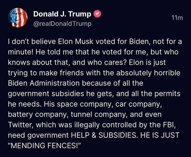 May be an image of text that says 'Donald J. Trump @realDonaldTrump 11m don't believe Elon Musk voted for Biden, not for a minute! He told me that he voted for me but who knows about that, and who cares? Elon is just trying to make friends with the absolutely horrible Biden Administration because of all the government subsidies he gets, and all the permits he needs. His space company, car company, battery company, tunnel company, and even Twitter, which was illegally controlled by the FBI, need government HELP & SUBSIDIES. HE IS JUST "MENDING FENCES!"'
