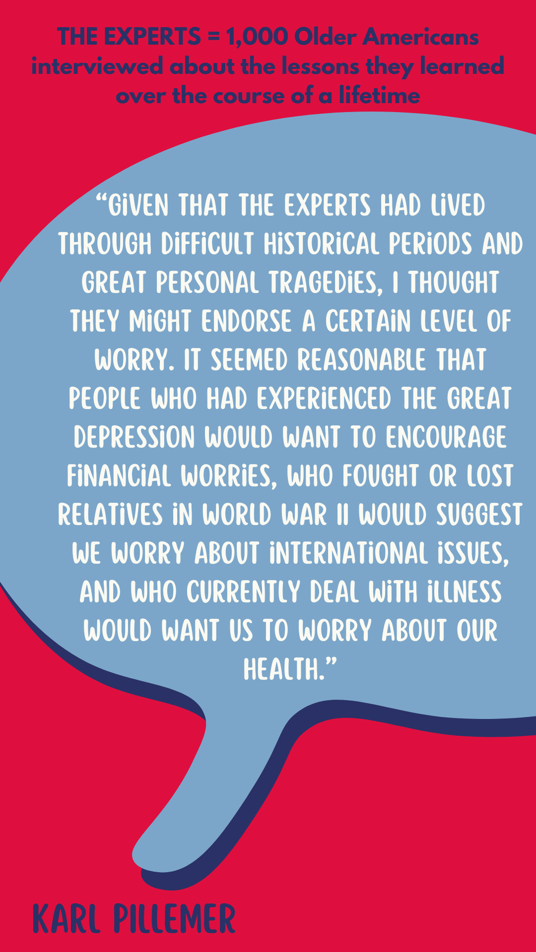 The Experts are 1,000 older Americans interviewed about the lessons they learned over the course of a lifetime. According to Karl Pillemer, “Given that the experts had lived through difficult historical periods and great personal tragedies, I thought they might endorse a certain level of worry. It seemed reasonable that people who had experienced the Great Depression would want to encourage financial worries, who fought or lost relatives in World War II would suggest we worry about international issues, and who currently deal with illness would want us to worry about our health.”