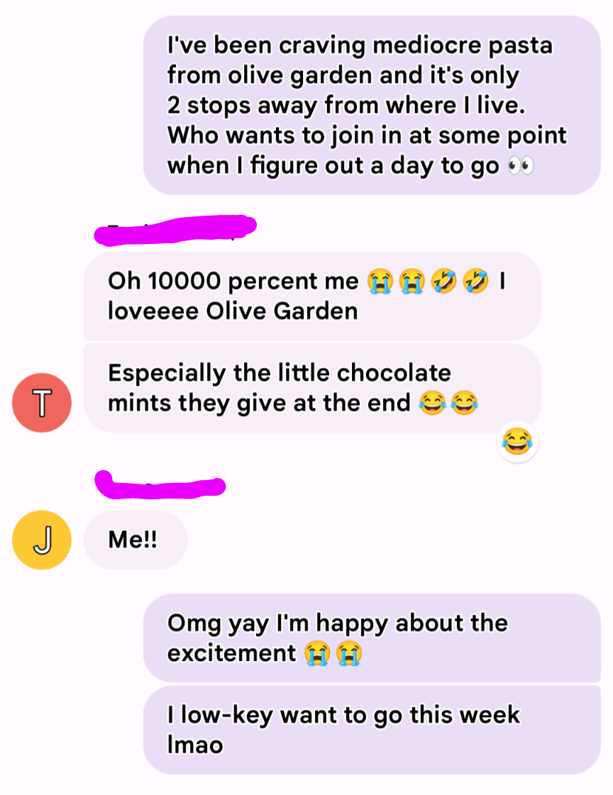 A screenshot of text messages between friends. The first text reads, "I've been craving mediocre pasta from Olive Garden and it's only 2 stops away from where I live. Who wants to join in at some point when I figure out a day to go 👀." The responses read, "Oh 10000 percent me 😭😭🤣🤣 I loveee Olive Garden. Especially the little chocolate mints they give at the end 😂😂" and "Me!!" The original texter replies back with, "Omg yay O'm happy about the excitement 😭😭. I low-key want to go this week lmao"