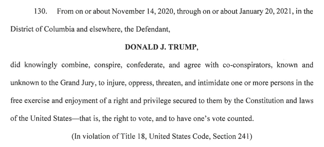  130. From on or about November 14, 2020, through on or about January 20, 2021, in the District of Columbia and elsewhere, the Defendant, DONALD J. TRUMP, did knowingly combine, conspire, confederate, and agree with co-conspirators, known and unknown to the Grand Jury, to injure, oppress, threaten, and intimidate one or more persons in the free exercise and enjoyment of a right and privilege secured to them by the Constitution and laws of the United States-that is, the right to vote, and to have one's vote counted. (In violation of Title 18, United States Code, Section 241)