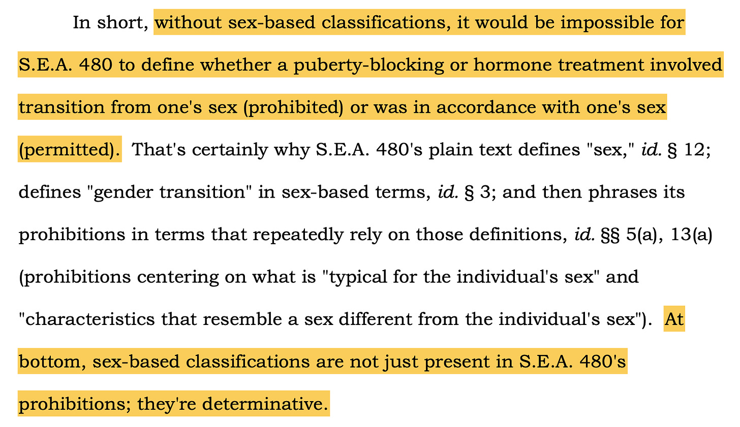 In short, without sex-based classifications, it would be impossible for S.E.A. 480 to define whether a puberty-blocking or hormone treatment involved transition from one's sex (prohibited) or was in accordance with one's sex (permitted). That's certainly why S.E.A. 480's plain text defines "sex," id. § 12; defines "gender transition" in sex-based terms, id. § 3; and then phrases its prohibitions in terms that repeatedly rely on those definitions, id. §§ 5(a), 13(a) (prohibitions centering on what is "typical for the individual's sex" and "characteristics that resemble a sex different from the individual's sex"). At bottom, sex-based classifications are not just present in S.E.A. 480's prohibitions; they're determinative.