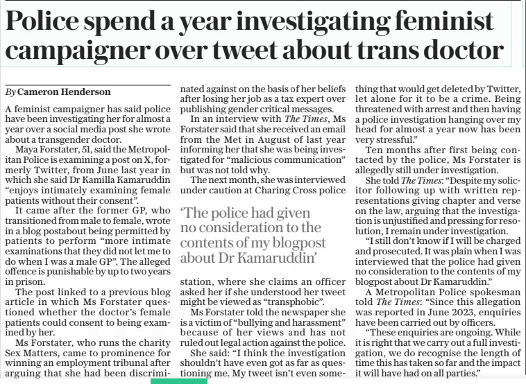 Police spend a year investigating feminist campaigner over tweet about trans doctor The Daily Telegraph19 Jun 2024By Cameron Henderson A feminist campaigner has said police have been investigating her for almost a year over a social media post she wrote about a transgender doctor.  Maya Forstater, 51, said the Metropolitan Police is examining a post on X, formerly Twitter, from June last year in which she said Dr Kamilla Kamaruddin “enjoys intimately examining female patients without their consent”.  It came after the former GP, who transitioned from male to female, wrote in a blog postabout being permitted by patients to perform “more intimate examinations that they did not let me to do when I was a male GP”. The alleged offence is punishable by up to two years in prison.  The post linked to a previous blog article in which Ms Forstater questioned whether the doctor’s female patients could consent to being examined by her.  Ms Forstater, who runs the charity Sex Matters, came to prominence for winning an employment tribunal after arguing that she had been discriminated against on the basis of her beliefs after losing her job as a tax expert over publishing gender critical messages.  In an interview with The Times, Ms Forstater said that she received an email from the Met in August of last year informing her that she was being investigated for “malicious communication” but was not told why.  The next month, she was interviewed under caution at Charing Cross police station, where she claims an officer asked her if she understood her tweet might be viewed as “transphobic”.  Ms Forstater told the newspaper she is a victim of “bullying and harassment” because of her views and has not ruled out legal action against the police.  She said: “I think the investigation shouldn’t have even got as far as questioning me. My tweet isn’t even something that would get deleted by Twitter, let alone for it to be a crime. Being threatened with arrest and then having a police investigation hanging over my head for almost a year now has been very stressful.”  Ten months after first being contacted by the police, Ms Forstater is allegedly still under investigation.  She told The Times: “Despite my solicitor following up with written representations giving chapter and verse on the law, arguing that the investigation is unjustified and pressing for resolution, I remain under investigation.  “I still don’t know if I will be charged and prosecuted. It was plain when I was interviewed that the police had given no consideration to the contents of my blogpost about Dr Kamaruddin.”  A Metropolitan Police spokesman told The Times: “Since this allegation was reported in June 2023, enquiries have been carried out by officers.  “These enquiries are ongoing. While it is right that we carry out a full investigation, we do recognise the length of time this has taken so far and the impact it will have had on all parties.”  ‘The police had given no consideration to the contents of my blogpost about Dr Kamaruddin’  Article Name:Police spend a year investigating feminist campaigner over tweet about trans doctor Publication:The Daily Telegraph Author:By Cameron Henderson Start Page:10 End Page:10