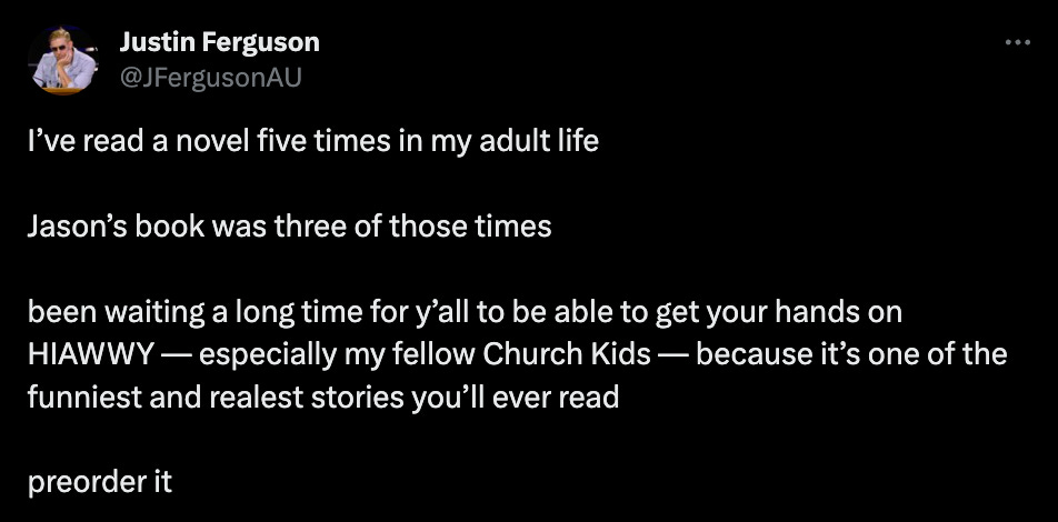 Sports journalist Justin Ferguson: "I’ve read a novel five times in my adult life  Jason’s book was three of those times  been waiting a long time for y’all to be able to get your hands on HIAWWY — especially my fellow Church Kids — because it’s one of the funniest and realest stories you’ll ever read   preorder it"