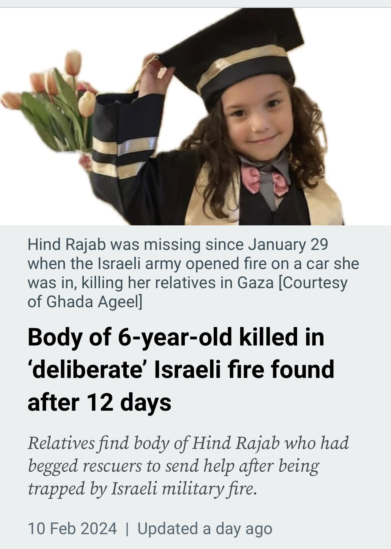 May be an image of 1 person and text that says 'Hind Rajab was missing since January 29 when the Israeli army opened fire on a car she was in, killing her relatives in Gaza [Courtesy of Ghada Ageel] Body of 6-year-old killed in 'deliberate' Israeli fire found after 12 days Relatives find body of Hind Rajab who had begged rescuers to send help after being trapped by Israeli military fire. 10 Feb 2024 Updated a day ago'