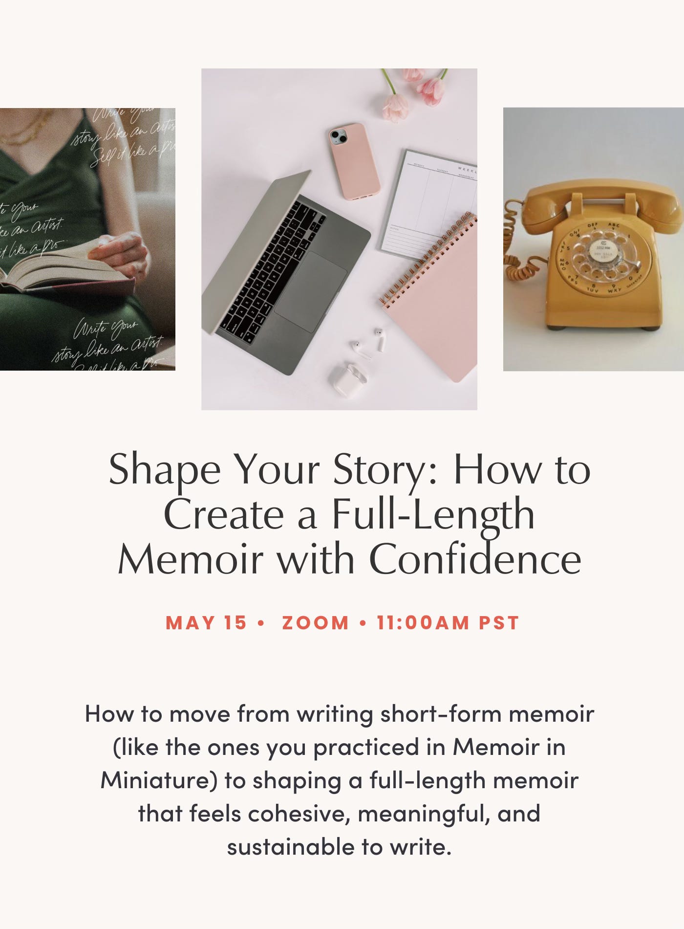 Shape Your Story: How to Create a Full-Length Memoir with Confidence on May 15, Zoom, 11AM PST How to move from writing short-form memoir (like the ones you practiced in Memoir in Miniature) to shaping a full-length memoir that feels cohesive, meaningful, and sustainable to write