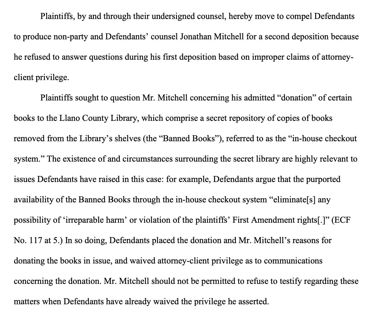 Plaintiffs, by and through their undersigned counsel, hereby move to compel Defendants to produce non-party and Defendants’ counsel Jonathan Mitchell for a second deposition because he refused to answer questions during his first deposition based on improper claims of attorneyclient privilege. Plaintiffs sought to question Mr. Mitchell concerning his admitted “donation” of certain books to the Llano County Library, which comprise a secret repository of copies of books removed from the Library’s shelves (the “Banned Books”), referred to as the “in-house checkout system.” The existence of and circumstances surrounding the secret library are highly relevant to issues Defendants have raised in this case: for example, Defendants argue that the purported availability of the Banned Books through the in-house checkout system “eliminate[s] any possibility of ‘irreparable harm’ or violation of the plaintiffs’ First Amendment rights[.]” (ECF No. 117 at 5.) In so doing, Defendants placed the donation and Mr. Mitchell’s reasons for donating the books in issue, and waived attorney-client privilege as to communications concerning the donation. Mr. Mitchell should not be permitted to refuse to testify regarding these matters when Defendants have already waived the privilege he asserted.