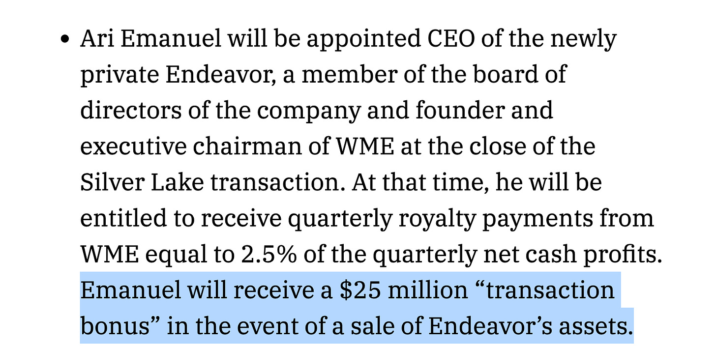 Ari Emanuel will be appointed CEO of the newly private Endeavor, a member of the board of directors of the company and founder and executive chairman of WME at the close of the Silver Lake transaction. At that time, he will be entitled to receive quarterly royalty payments from WME equal to 2.5% of the quarterly net cash profits. Emanuel will receive a $25 million “transaction bonus” in the event of a sale of Endeavor’s assets.