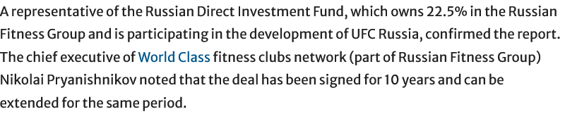 A representative of the Russian Direct Investment Fund, which owns 22.5% in the Russian Fitness Group and is participating in the development of UFC Russia, confirmed the report. The chief executive of World Class fitness clubs network (part of Russian Fitness Group) Nikolai Pryanishnikov noted that the deal has been signed for 10 years and can be extended for the same period.