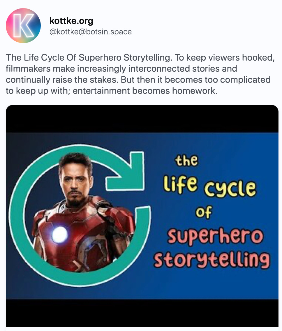 kottke.org @kottke@botsin.space The Life Cycle Of Superhero Storytelling. To keep viewers hooked, filmmakers make increasingly interconnected stories and continually raise the stakes. But then it becomes too complicated to keep up with; entertainment becomes homework. https://kottke.org/23/09/the-life-cycle-of-superhero-storytelling   The Life Cycle Of Superhero Storytelling In this short video essay, Evan Puschak explores…  kottke.org