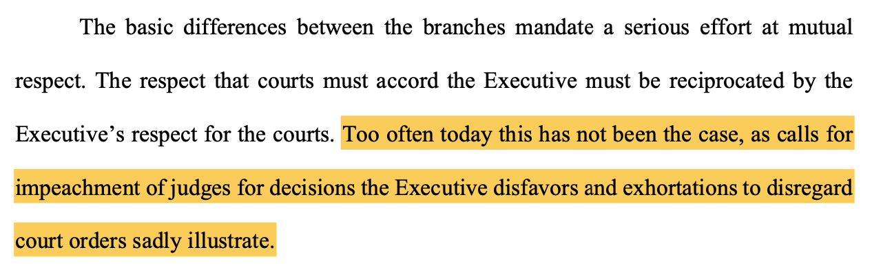 The basic differences between the branches mandate a serious effort at mutual respect. The respect that courts must accord the Executive must be reciprocated by the Executive's respect for the courts. Too often today this has not been the case, as calls for impeachment of judges for decisions the Executive disfavors and exhortations to disregard court orders sadly illustrate.