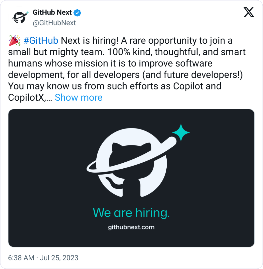 GitHub Next @GitHubNext 🎉 #GitHub Next is hiring! A rare opportunity to join a small but mighty team. 100% kind, thoughtful, and smart humans whose mission it is to improve software development, for all developers (and future developers!) You may know us from such efforts as Copilot and CopilotX, though we do not limit ourselves to research on AI things. It's just another tool in the toolbox.  https://boards.greenhouse.io/github/jobs/5142434  We're a team that has the agency of a startup, the resources of a GitHub, and broad latitude to define what we investigate.