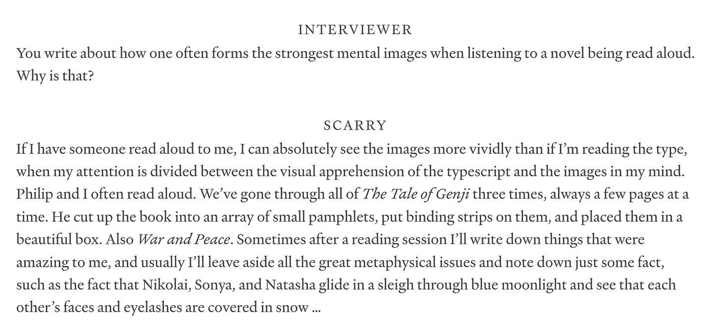 INTERVIEWER  You write about how one often forms the strongest mental images when listening to a novel being read aloud. Why is that?  SCARRY  If I have someone read aloud to me, I can absolutely see the images more vividly than if I’m reading the type, when my attention is divided between the visual apprehension of the typescript and the images in my mind. Philip and I often read aloud. We’ve gone through all of The Tale of Genji three times, always a few pages at a time. He cut up the book into an array of small pamphlets, put binding strips on them, and placed them in a beautiful box. Also War and Peace. Sometimes after a reading session I’ll write down things that were amazing to me, and usually I’ll leave aside all the great metaphysical issues and note down just some fact, such as the fact that Nikolai, Sonya, and Natasha glide in a sleigh through blue moonlight and see that each other’s faces and eyelashes are covered in snow …