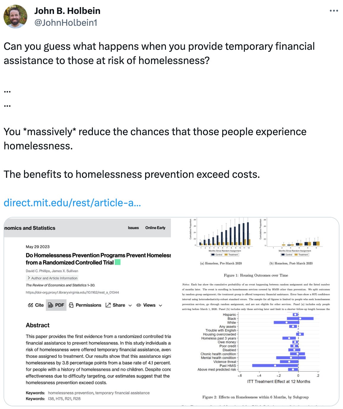  See new Tweets Conversation John B. Holbein @JohnHolbein1 Can you guess what happens when you provide temporary financial assistance to those at risk of homelessness?  ... ...  You *massively* reduce the chances that those people experience homelessness.  The benefits to homelessness prevention exceed costs.  https://direct.mit.edu/rest/article-abstract/doi/10.1162/rest_a_01344/116185/Do-Homelessness-Prevention-Programs-Prevent?redirectedFrom=fulltext