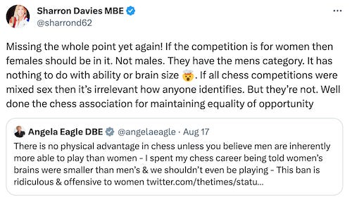 Missing the whole point yet again! If the competition is for women then females should be in it. Not males. They have the mens category. It has  nothing to do with ability or brain size 🤯. If all chess competitions were mixed sex then it’s irrelevant how anyone identifies. But they’re not. Well done the chess association for maintaining equality of opportunity