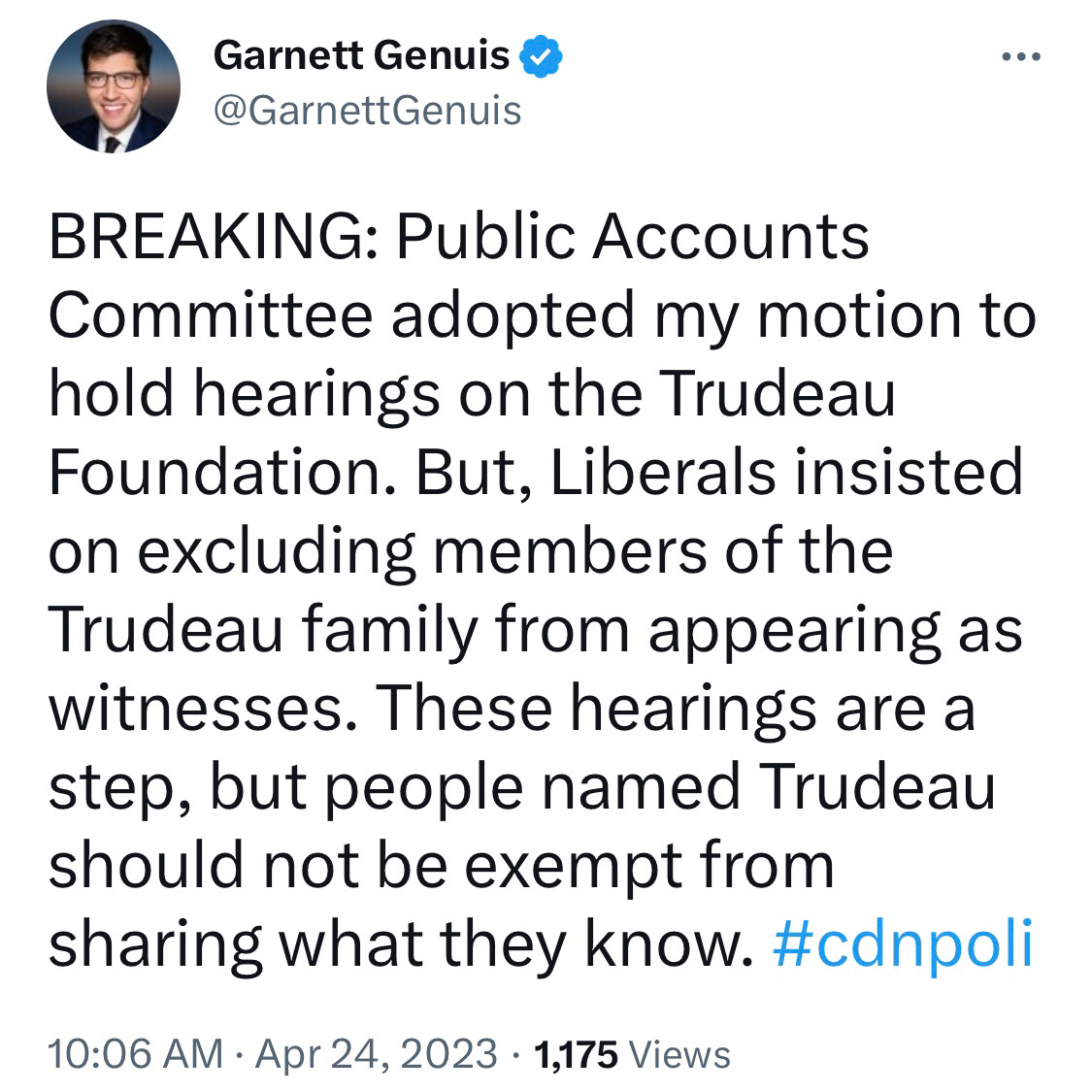 May be an image of 1 person and text that says 'Garnett Genuis @GarnettGenuis … BREAKING: Public lo Accounts Committee adopted my motion to hold hearings on the Trudeau Foundation. But, Liberals insisted on excluding members of the Trudeau family from appearing as witnesses. These hearings are a step, but people named Trudeau should not be exempt from sharing what they know. #cdnpoli 10:06 AM Apr 24, 2023 1,175 Views'