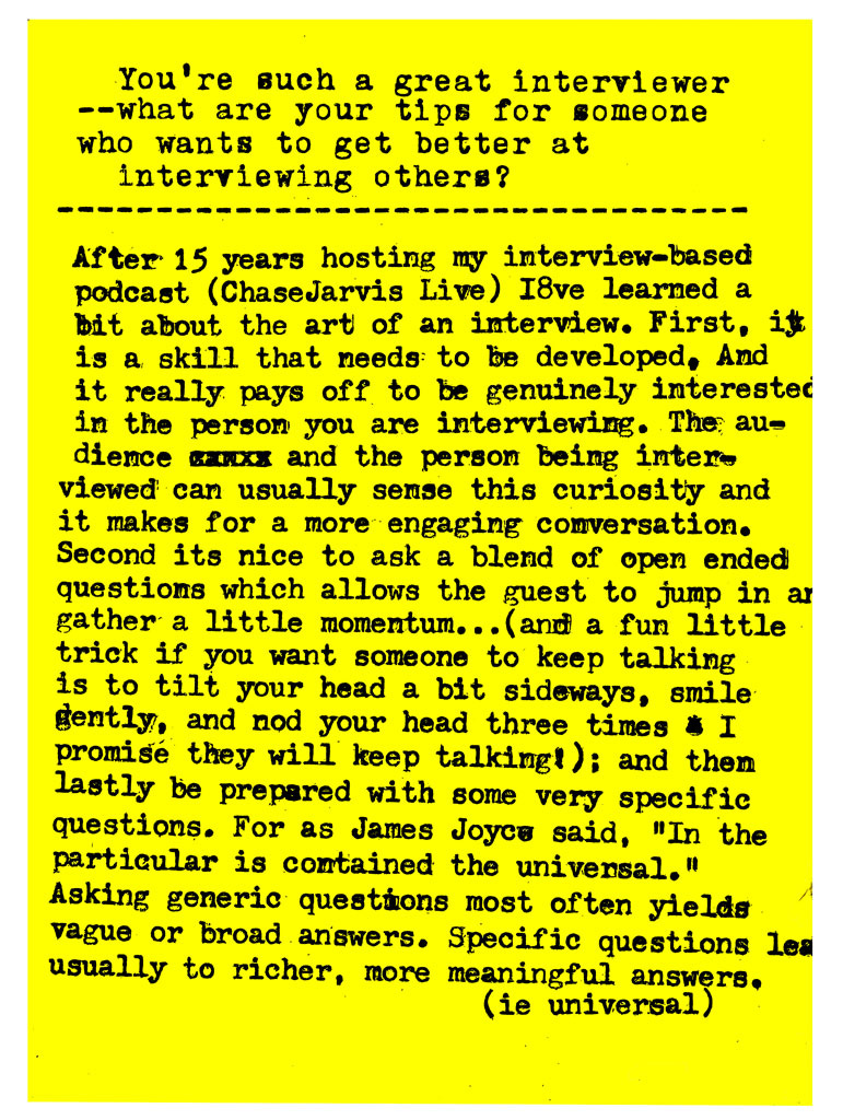 You're such a great interviewer -- what are your tips for someone who wants to get better at interviewing others?   After 15 years hosting my interview-based podcast (ChaseJarvis Live) I"ve learned a bit about the art of an interview. First, 1f is a skill that needs to be developed, And it really pays off to be genuinely interested in the person you are interviewing. The audience and the person being interviewed can usually sense this curiosity and it makes for a more engaging conversation. Second its nice to ask a blend of open ended questions which allows the guest to jump in and gather a little momentum... (and a fun little trick if you want someone to keep talking is to tilt your head a bit sideways, smile gently, and nod your head three times & I promise they will keep talking!; and then lastly be prepared with some very specific questions. For as James Joyce said, "In the particular is contained the universal." Asking generic questions most often yields vague or broad answers. Specific questions lead usually to richer, more meaningful answers. (ie universal)