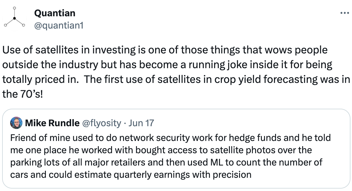  Quantian @quantian1 Use of satellites in investing is one of those things that wows people outside the industry but has become a running joke inside it for being totally priced in.  The first use of satellites in crop yield forecasting was in the 70’s! Quote Tweet Mike Rundle @flyosity · Jun 17 Friend of mine used to do network security work for hedge funds and he told me one place he worked with bought access to satellite photos over the parking lots of all major retailers and then used ML to count the number of cars and could estimate quarterly earnings with precision
