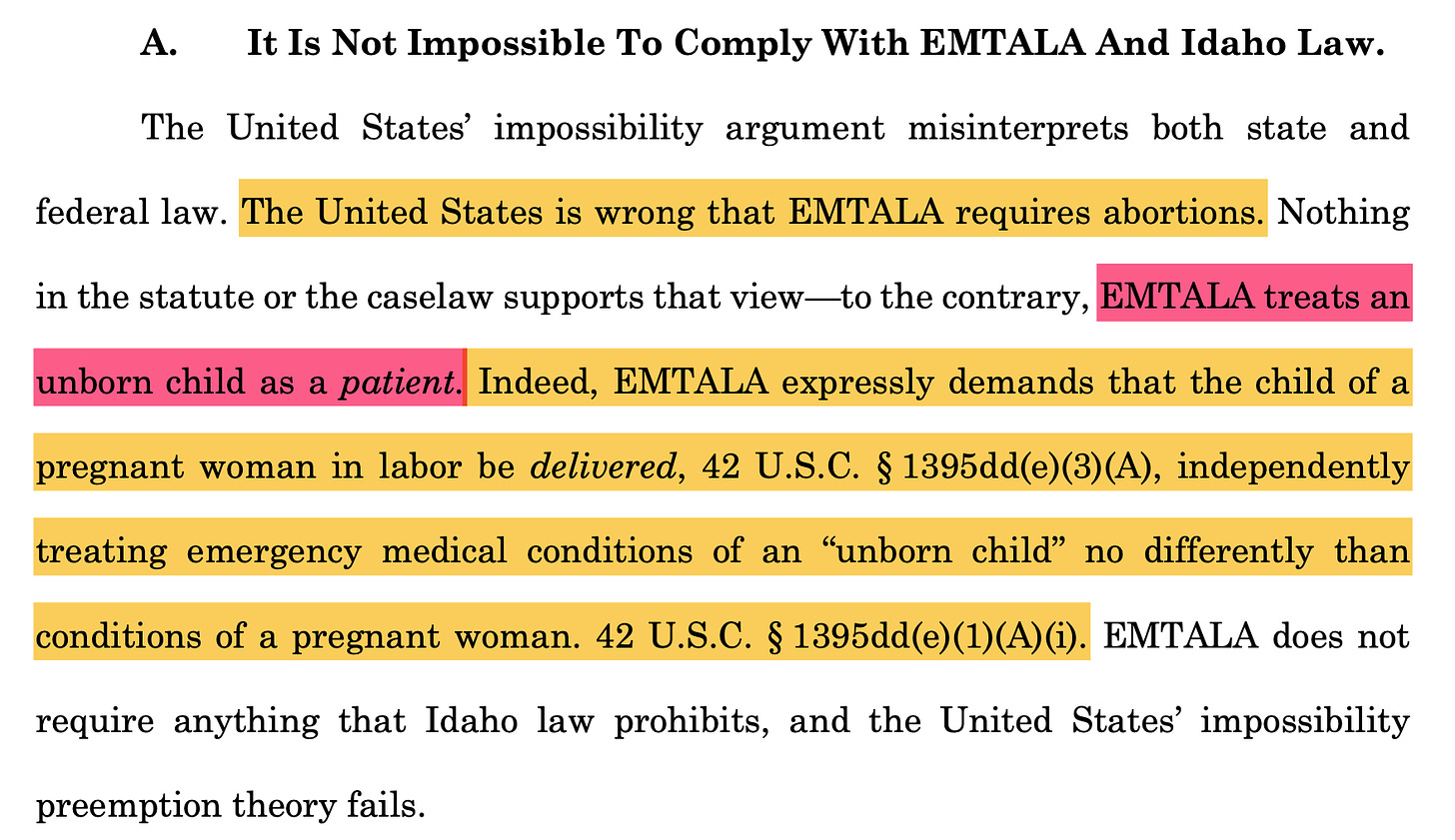 A. It Is Not Impossible To Comply With EMTALA And Idaho Law. The United States’ impossibility argument misinterprets both state and federal law. The United States is wrong that EMTALA requires abortions. Nothing in the statute or the caselaw supports that view—to the contrary, EMTALA treats an unborn child as a patient. Indeed, EMTALA expressly demands that the child of a pregnant woman in labor be delivered, 42 U.S.C. § 1395dd(e)(3)(A), independently treating emergency medical conditions of an “unborn child” no differently than conditions of a pregnant woman. 42 U.S.C. § 1395dd(e)(1)(A)(i). EMTALA does not require anything that Idaho law prohibits, and the United States’ impossibility preemption theory fails.