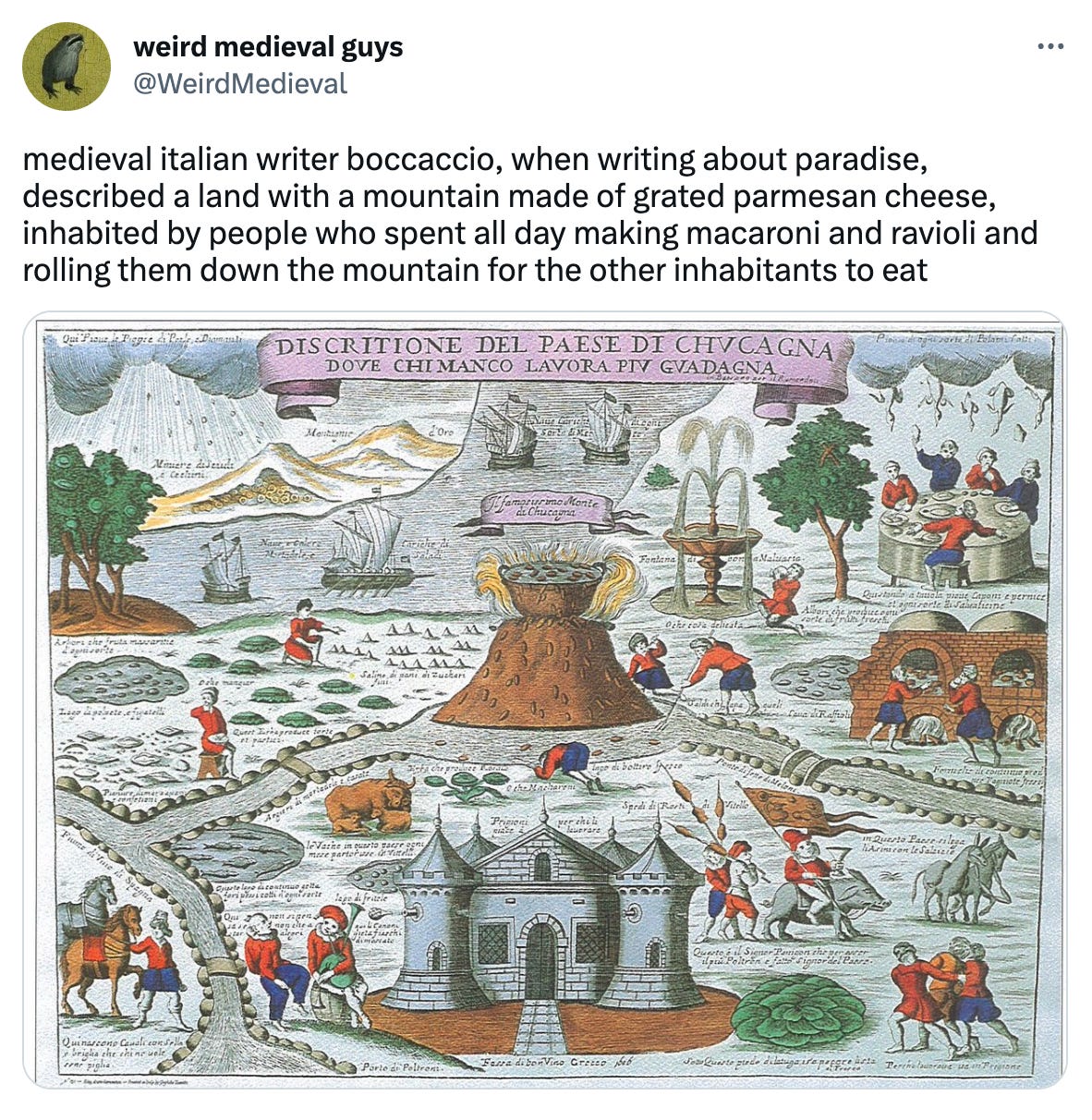 a tweet from weird medieval guys (@weirdmedeival) that reads "medieval italian writer boccaccio, when writing about paradise, described a land with a mountain made of grated parmesan cheese, inhabited by people who spent all day making macaroni and ravioli and rolling them down the mountain for the other inhabitants to eat" and features an associated image with a tiny castle and people around a table and farming what i can only assume is cheese mountain