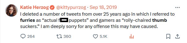 Katie Herzog: I deleted a number of tweets from over 25 years ago in which I referred to furries as "actual f--- puppets" and gamers as "rolly-chaired thumb suckers." I am deeply sorry for any offense this may have caused.