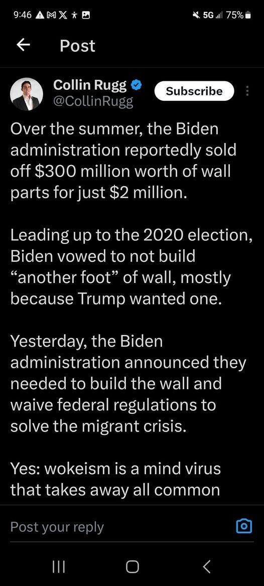 May be an image of 1 person and text that says '9:46 75% Post Collin Rugg Subscribe Over the summer, the Biden administration reportedly sold off $300 million worth of wall parts for just $2 million. Leading up to the 2020 election, Biden vowed to not build "another foot" of wall, mostly because Trump wanted one. Yesterday, the Biden administration announced they needed to build the wall and waive federal regulations to solve the migrant crisis. Yes: wokeism is a mind virus that takes away all common Post your'