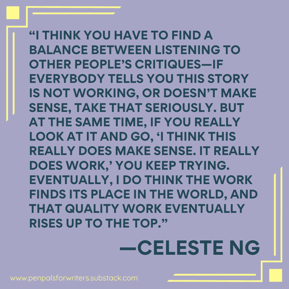 "I think you have to find the balance of listening to other people's critiques—if everybody tells you this story is not working or doesn't make sense, take that seriously. But at the same time, if you really look at it and go, 'I think this really does make sense. It really does work,' you keep trying. Eventually, I do think the work finds its place in the world, and that quality work eventually rises up to the top." —Celeste Ng