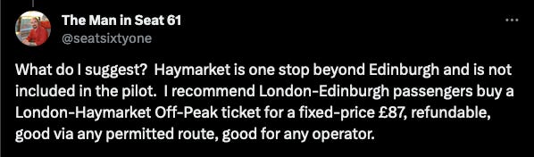 @seatsixtyone: What do I suggest?  Haymarket is one stop beyond Edinburgh and is not included in the pilot.  I recommend London-Edinburgh passengers buy a London-Haymarket Off-Peak ticket for a fixed-price £87, refundable, good via any permitted route, good for any operator.