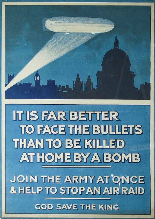A propaganda photo showing an airship transfixed by a searchlight over a sillouhette of the London skyline. The text below says “IT IS FAR BETTER TO FACE THE BULLETS THAN TO BE KILLED AT HOME BY A BOMB – JOIN THE ARMY AT ONCE AND HELP TO STOP AN AIR RAID – GOD SAVE THE KING. For obvious reasons the third option, “do neither” has been omitted.