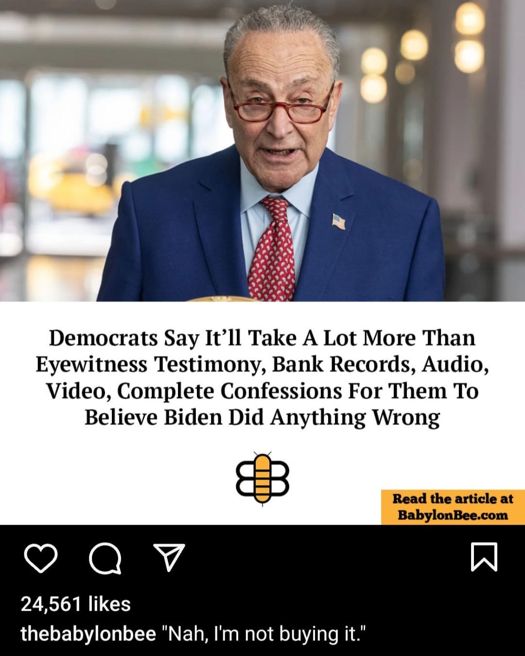 May be an image of 1 person and text that says 'Democrats Say It'll Take A Lot More Than Eyewitness Testimony, Bank Records, Audio, Video, Complete Confessions For Them To Believe Biden Did Anything Wrong Read the article at BabylonBee.com 24,561 likes thebabylonbee "Nah, I'm not buying it."'