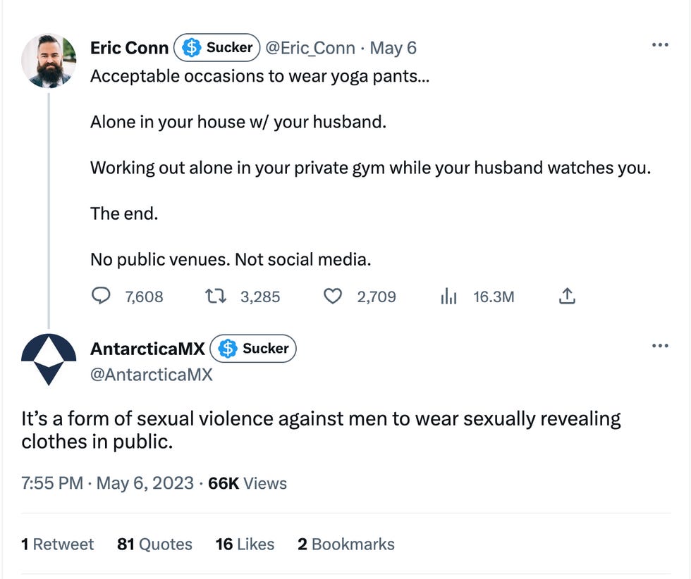 Tweet 1: Acceptable occasions to wear yoga pants\u2026   Alone in your house w/ your husband.   Working out alone in your private gym while your husband watches you.   The end.   No public venues. Not social media. Tweet 2: It\u2019s a form of sexual violence against men to wear sexually revealing clothes in public.
