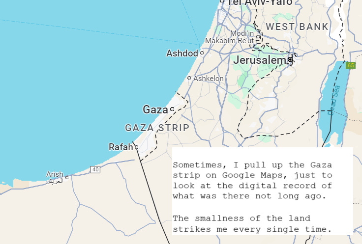 Sometimes, I pull up the Gaza Strip on Google Maps, just to look at the digital record of what was there not long ago. The smallness of the land strikes me every time. 