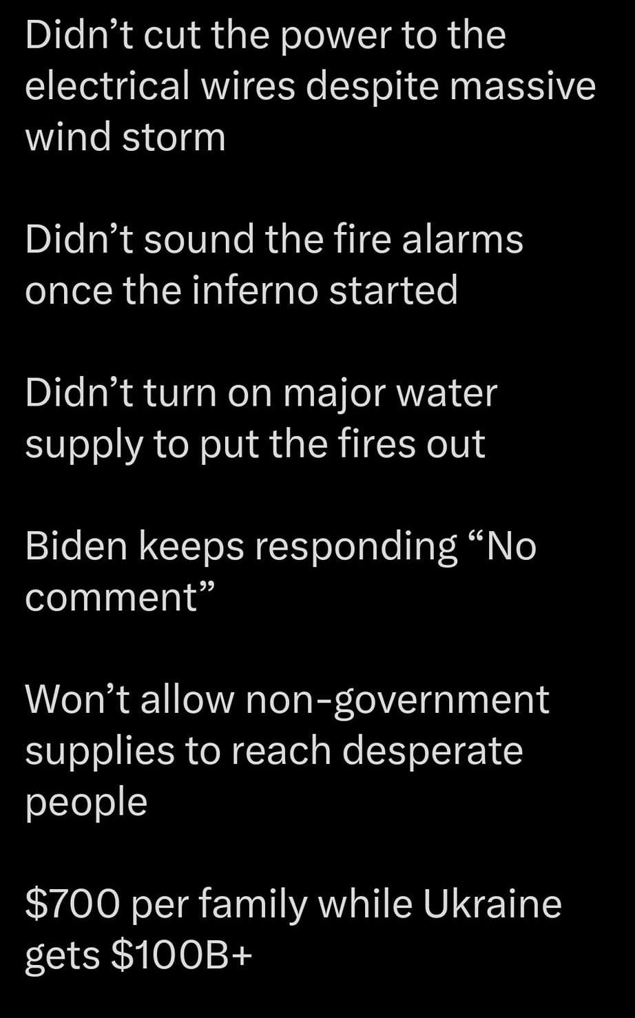 May be an image of text that says '4G 100% Post Didn't cut the power to the electrical wires despite massive wind storm Didn't sound the fire alarms once the inferno started Didn't turn on major water supply to put the fires out Biden keeps responding "No comment" Won't allow non-government supplies to reach desperate people $700 per family while Ukraine gets $100B+ Post your'