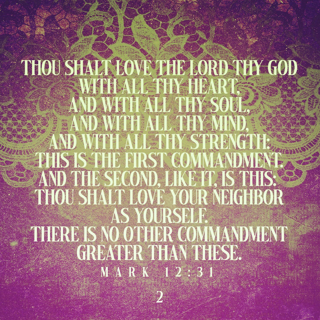 Thou shalt love the Lord thy God with all thy heart, and with all thy soul, and with all thy mind, and with all thy strength: this is the first commandment. And the second, like it, is this: ‘Thou shalt love your neighbor as yourself.’ There is no other commandment greater than these. (Mark 12:31)