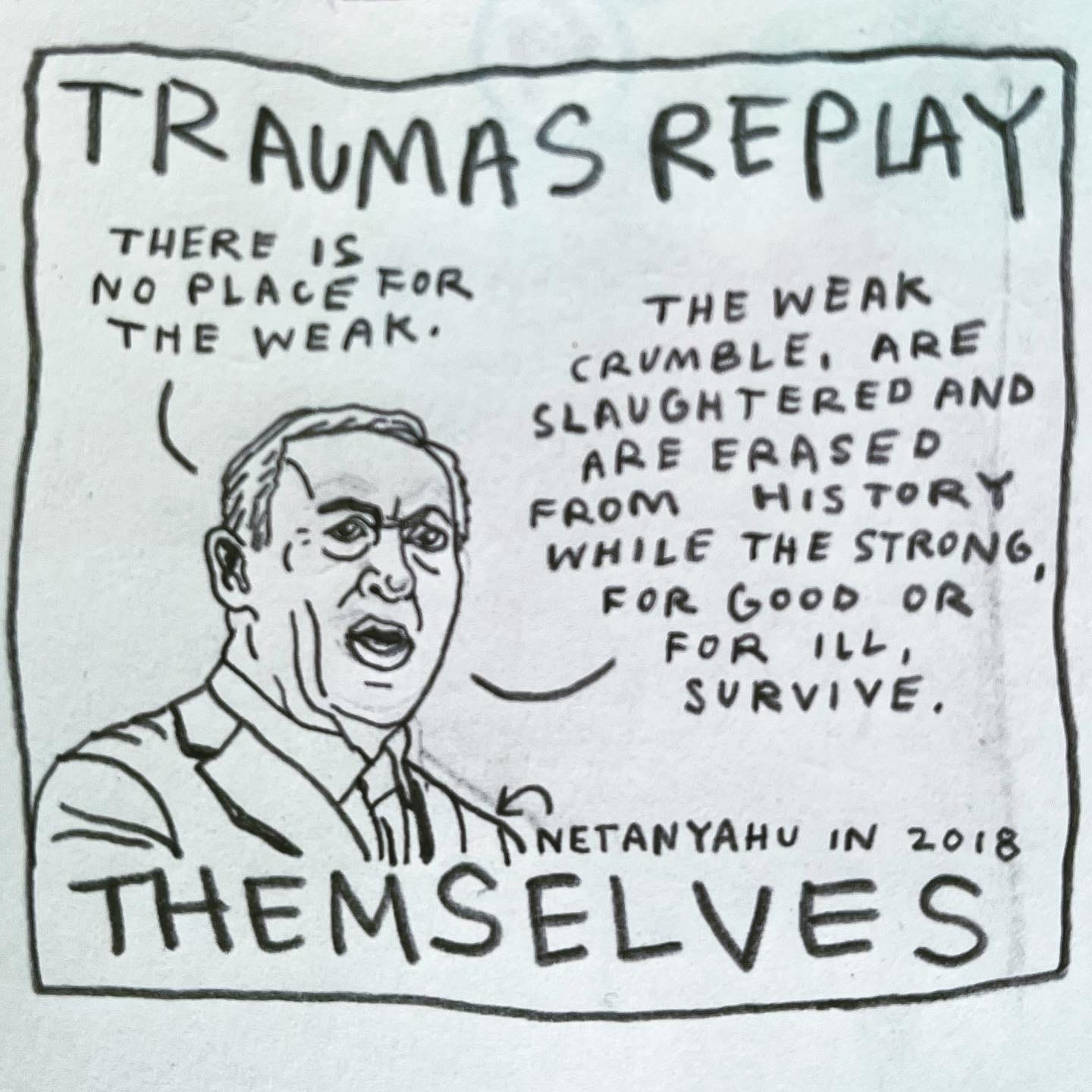 Panel 3: traumas replay themselves Image: A portrait of Netanyahu speaking, from the shoulders up, in suit and tie. An arrow pointing to him is labeled “Netanyahu in 2018.” He is saying, “There is no place for the weak. The weak crumble, are slaughtered and are erased from history while the strong, for good or for ill, survive.”