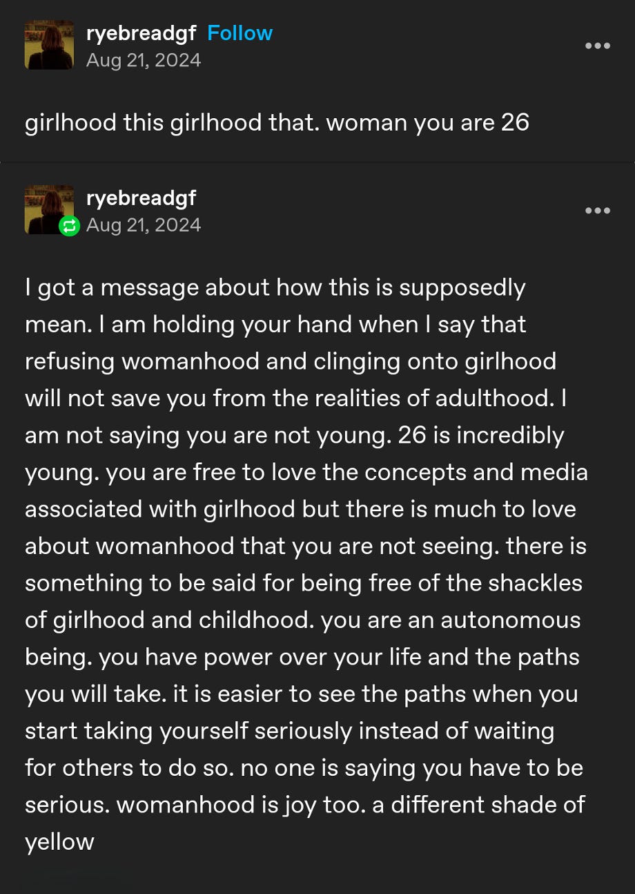 a tumblr post by user ryebreadgf that says "girlhood this girlhood that. woman you are 26" followed by an explanation: "I got a message about how this is supposedly mean. I am holding your hand when I say that refusing womanhood and clinging onto girlhood will not save you from the realities of adulthood. I am not saying you are not young. 26 is incredibly young. you are free to love the concepts and media associated with girlhood but there is much to love about womanhood that you are not seeing. there is something to be said for being free of the shackles of girlhood and childhood. you are an autonomous being. you have power over your life and the paths you will take. it is easier to see the paths when you start taking yourself seriously instead of waiting for others to do so. no one is saying you have to be serious. womanhood is joy too. a different shade of yellow"